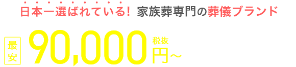 日本一選ばれている！家族葬専門の葬儀ブランド 資料請求割引価格 最安90,000円（税抜） 税込99,000円～