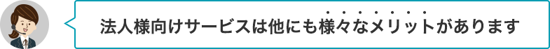 法人様向けサービスは他にも様々なメリットがあります