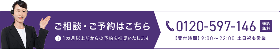 ご相談・ご予約はこちら 0120-597-146 通話無料 【受付時間】9時から22時 土日祝も営業 1カ月以上前からの予約を推奨いたします