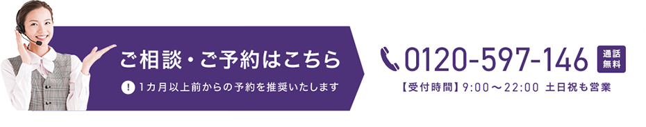 ご相談・ご予約はこちら 0120-597-146 通話無料 【受付時間】9時から22時 土日祝も営業 1カ月以上前からの予約を推奨いたします