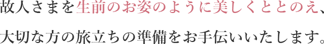 故人さまを生前のお姿のように美しくととのえ、大切な方の旅立ちの準備をお手伝いいたします。