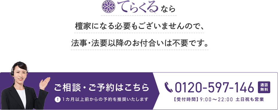 てらくるなら檀家になる必要はございませんので、法事・法要以降のお付合いは不要です。ご相談・ご予約はこちら 0120-597-146 通話無料 【受付時間】9時から22時 土日祝も営業 1カ月以上前からの予約を推奨いたします