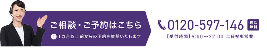 ご相談・ご予約はこちら 0120-597-146 通話無料 【受付時間】9時から22時 土日祝も営業 1カ月以上前からの予約を推奨いたします