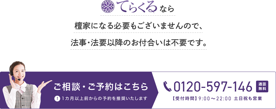 てらくるなら檀家になる必要はございませんので、法事・法要以降のお付合いは不要です。ご相談・ご予約はこちら 0120-597-146 通話無料 【受付時間】9時から22時 土日祝も営業 1カ月以上前からの予約を推奨いたします