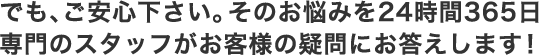 でも、ご安心下さい。そのお悩みを24時間365日専門のスタッフがお客様の疑問にお答えします！