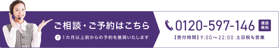 ご相談・ご予約はこちら 0120-597-146 通話無料 【受付時間】9時から22時 土日祝も営業 1カ月以上前からの予約を推奨いたします