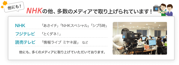 他にも！NHKの他、多数のメディアで取り上げられています！NHK「あさイチ」「NHKスペシャル」「シブ5時」 フジテレビ「とくダネ！」 読売テレビ「情報ライブ ミヤネ屋」など 他にも、多くのメディアに取り上げていただいております。